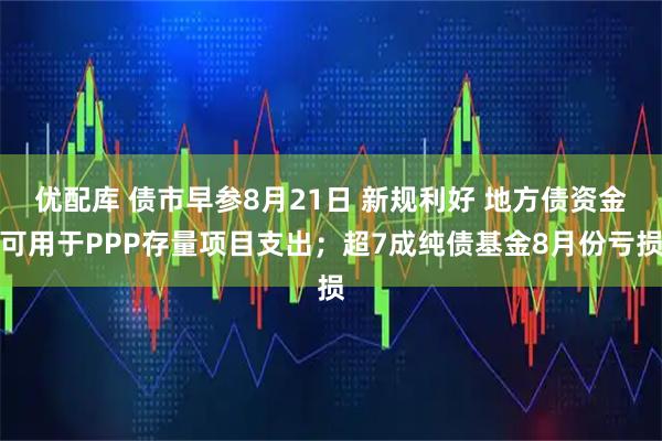 优配库 债市早参8月21日 新规利好 地方债资金可用于PPP存量项目支出；超7成纯债基金8月份亏损