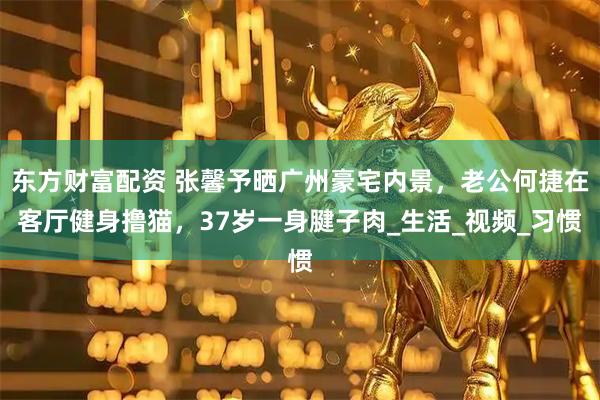 东方财富配资 张馨予晒广州豪宅内景，老公何捷在客厅健身撸猫，37岁一身腱子肉_生活_视频_习惯