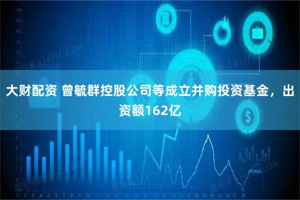 大财配资 曾毓群控股公司等成立并购投资基金，出资额162亿