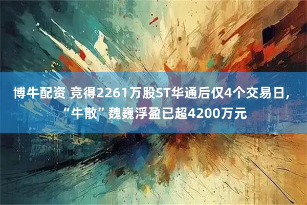 博牛配资 竞得2261万股ST华通后仅4个交易日, “牛散”魏巍浮盈已超4200万元