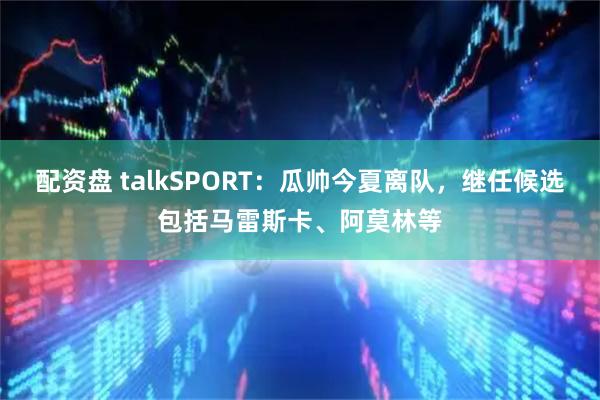 配资盘 talkSPORT：瓜帅今夏离队，继任候选包括马雷斯卡、阿莫林等