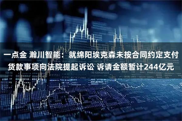 一点金 瀚川智能：就绵阳埃克森未按合同约定支付货款事项向法院提起诉讼 诉请金额暂计244亿元