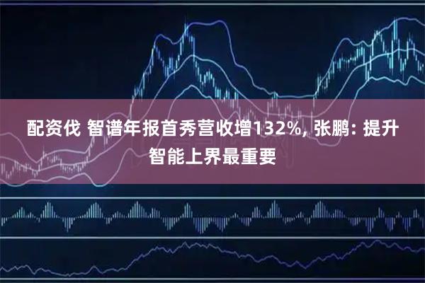 配资伐 智谱年报首秀营收增132%, 张鹏: 提升智能上界最重要