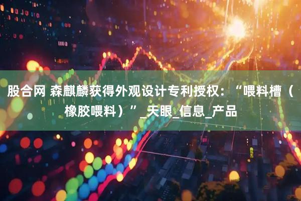 股合网 森麒麟获得外观设计专利授权:“喂料槽(橡胶喂料)”_天眼_信息_产品