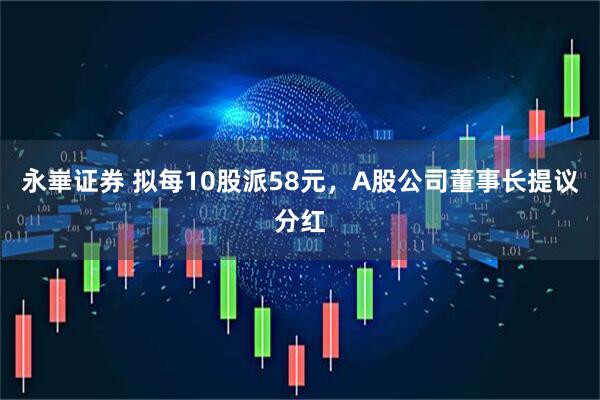 永崋证券 拟每10股派58元，A股公司董事长提议分红