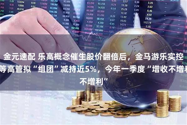 金元速配 乐高概念催生股价翻倍后，金马游乐实控人等高管拟“组团”减持近5%，今年一季度“增收不增利”