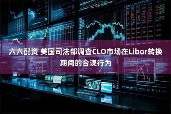 六六配资 美国司法部调查CLO市场在Libor转换期间的合谋行为