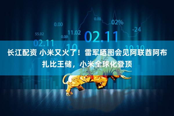 长江配资 小米又火了！雷军晒图会见阿联酋阿布扎比王储，小米全球化登顶