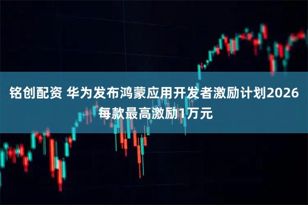 铭创配资 华为发布鸿蒙应用开发者激励计划2026 每款最高激励1万元