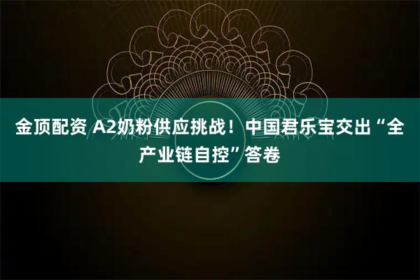 金顶配资 A2奶粉供应挑战！中国君乐宝交出“全产业链自控”答卷
