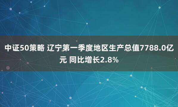中证50策略 辽宁第一季度地区生产总值7788.0亿元 同比增长2.8%