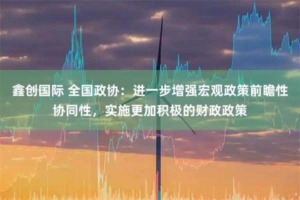 鑫创国际 全国政协：进一步增强宏观政策前瞻性协同性，实施更加积极的财政政策