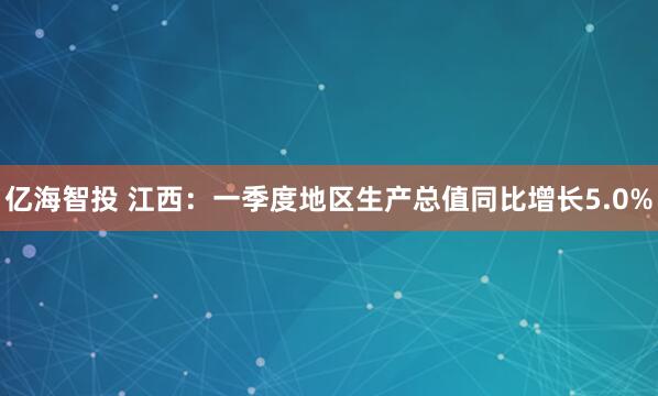 亿海智投 江西：一季度地区生产总值同比增长5.0%