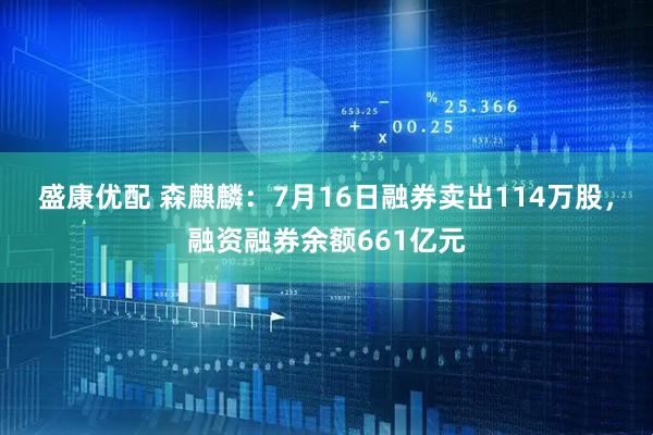 盛康优配 森麒麟：7月16日融券卖出114万股，融资融券余额661亿元