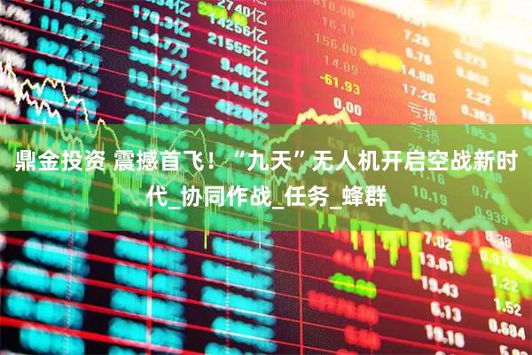 鼎金投资 震撼首飞！“九天”无人机开启空战新时代_协同作战_任务_蜂群