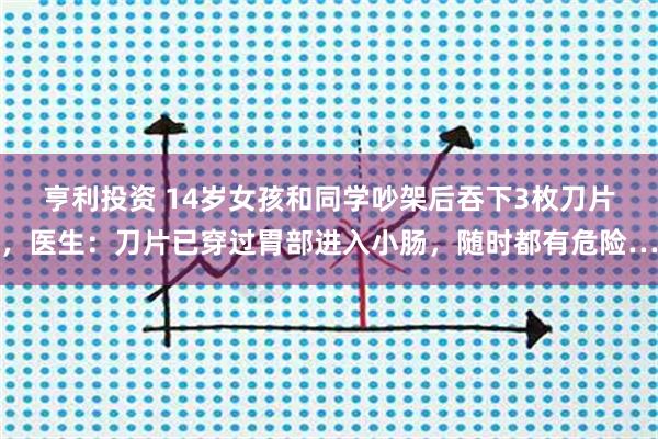 亨利投资 14岁女孩和同学吵架后吞下3枚刀片，医生：刀片已穿过胃部进入小肠，随时都有危险…