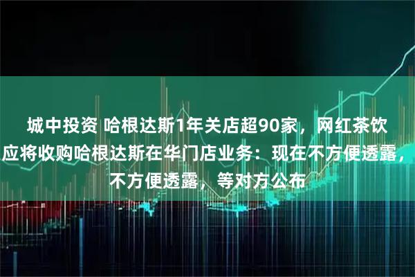 城中投资 哈根达斯1年关店超90家，网红茶饮品牌柠季回应将收购哈根达斯在华门店业务：现在不方便透露，等对方公布