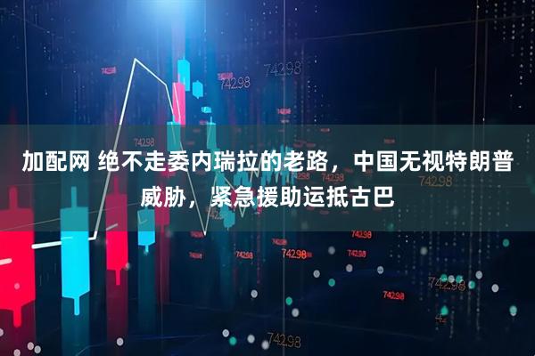 加配网 绝不走委内瑞拉的老路，中国无视特朗普威胁，紧急援助运抵古巴