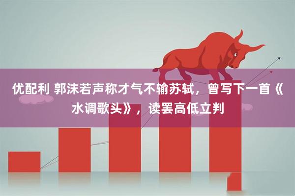 优配利 郭沫若声称才气不输苏轼，曾写下一首《水调歌头》，读罢高低立判