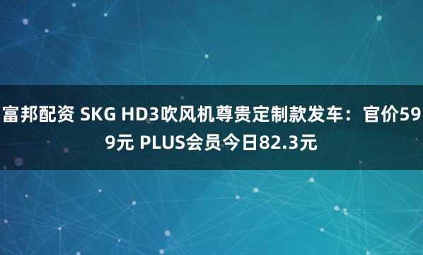 富邦配资 SKG HD3吹风机尊贵定制款发车：官价599元 PLUS会员今日82.3元