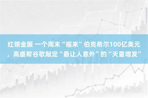 红领金服 一个周末“摇来”伯克希尔100亿美元，高盛帮谷歌敲定“最让人意外”的“天量增发”