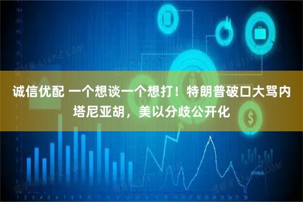 诚信优配 一个想谈一个想打！特朗普破口大骂内塔尼亚胡，美以分歧公开化