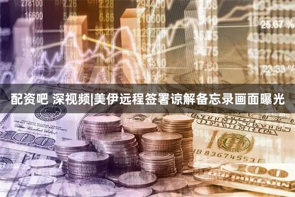 配资吧 深视频|美伊远程签署谅解备忘录画面曝光
