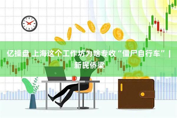 亿操盘 上海这个工作坊为啥专收“僵尸自行车” | 新民侨梁
