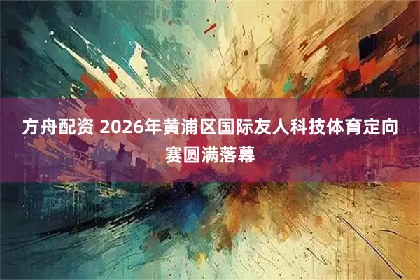 方舟配资 2026年黄浦区国际友人科技体育定向赛圆满落幕