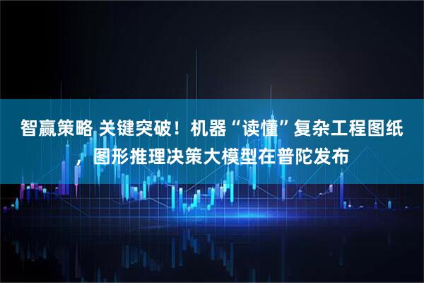 智赢策略 关键突破！机器“读懂”复杂工程图纸，图形推理决策大模型在普陀发布