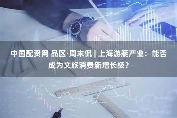 中国配资网 品区·周末侃 | 上海游艇产业：能否成为文旅消费新增长极？
