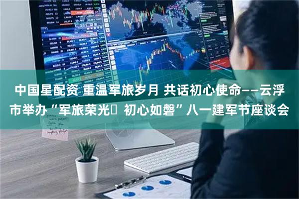 中国星配资 重温军旅岁月 共话初心使命——云浮市举办“军旅荣光・初心如磐”八一建军节座谈会