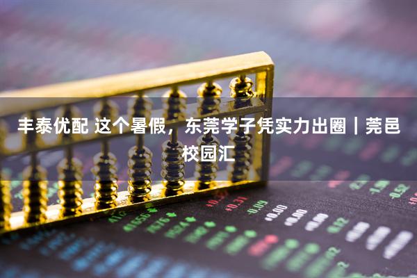 丰泰优配 这个暑假，东莞学子凭实力出圈｜莞邑校园汇