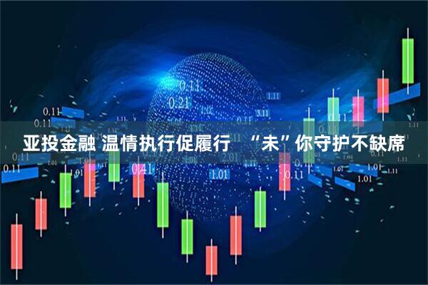 亚投金融 温情执行促履行   “未”你守护不缺席